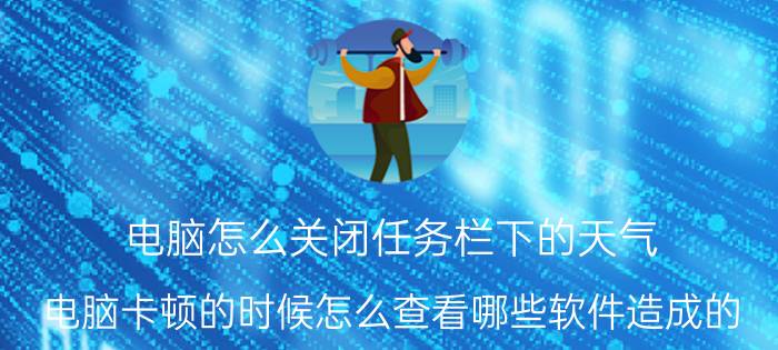 电脑怎么关闭任务栏下的天气 电脑卡顿的时候怎么查看哪些软件造成的？